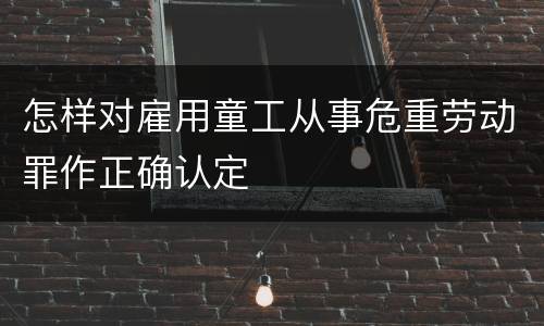 怎样对雇用童工从事危重劳动罪作正确认定