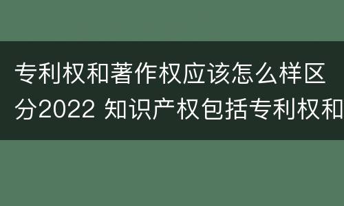 专利权和著作权应该怎么样区分2022 知识产权包括专利权和著作权吗