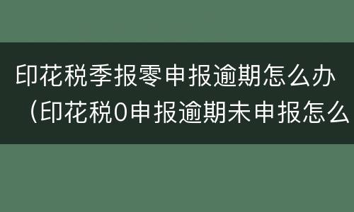 印花税季报零申报逾期怎么办（印花税0申报逾期未申报怎么罚款）