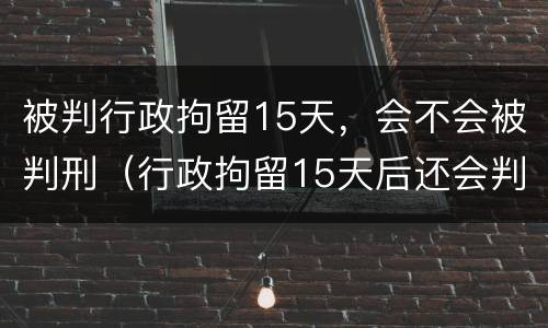被判行政拘留15天，会不会被判刑（行政拘留15天后还会判刑吗）