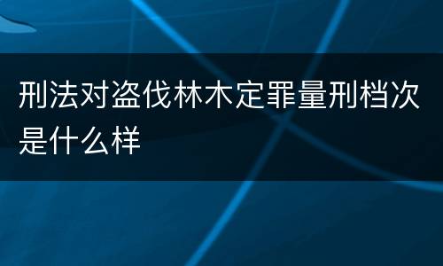 刑法对盗伐林木定罪量刑档次是什么样