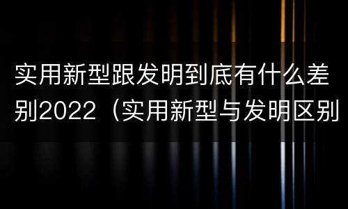 实用新型跟发明到底有什么差别2022（实用新型与发明区别）