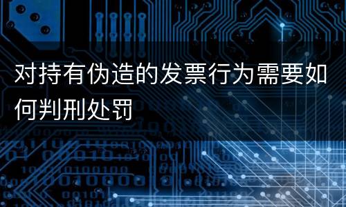 对持有伪造的发票行为需要如何判刑处罚