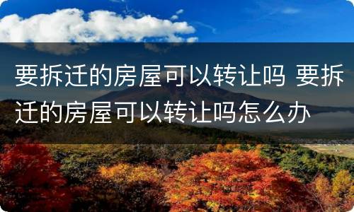 要拆迁的房屋可以转让吗 要拆迁的房屋可以转让吗怎么办
