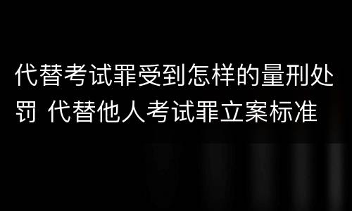 代替考试罪受到怎样的量刑处罚 代替他人考试罪立案标准