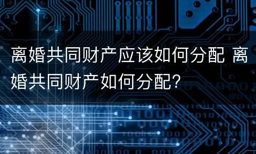离婚共同财产应该如何分配 离婚共同财产如何分配?