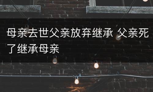 母亲去世父亲放弃继承 父亲死了继承母亲