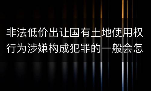 非法低价出让国有土地使用权行为涉嫌构成犯罪的一般会怎么处罚