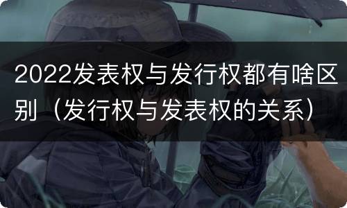 2022发表权与发行权都有啥区别（发行权与发表权的关系）