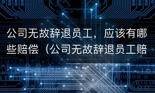 公司无故辞退员工，应该有哪些赔偿（公司无故辞退员工赔偿金）