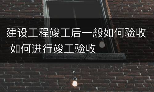 建设工程竣工后一般如何验收 如何进行竣工验收