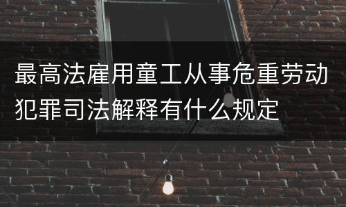 最高法雇用童工从事危重劳动犯罪司法解释有什么规定