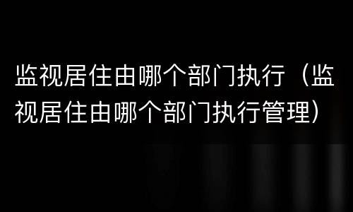 监视居住由哪个部门执行（监视居住由哪个部门执行管理）