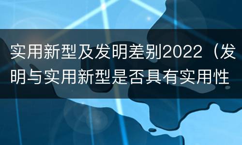 实用新型及发明差别2022（发明与实用新型是否具有实用性）