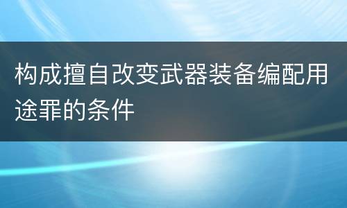 构成擅自改变武器装备编配用途罪的条件
