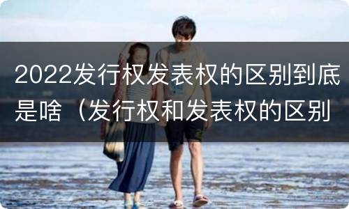 2022发行权发表权的区别到底是啥（发行权和发表权的区别）