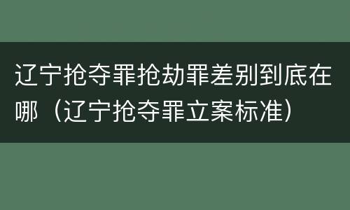 辽宁抢夺罪抢劫罪差别到底在哪（辽宁抢夺罪立案标准）