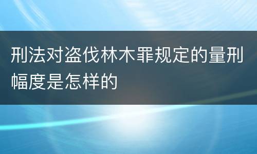 刑法对盗伐林木罪规定的量刑幅度是怎样的