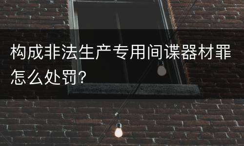 构成非法生产专用间谍器材罪怎么处罚？