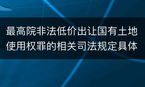 最高院非法低价出让国有土地使用权罪的相关司法规定具体是什么主要内容