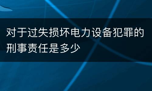 对于过失损坏电力设备犯罪的刑事责任是多少