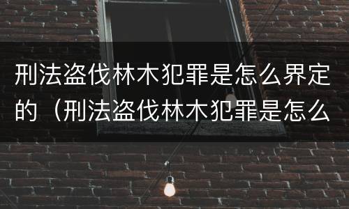 刑法盗伐林木犯罪是怎么界定的（刑法盗伐林木犯罪是怎么界定的呢）