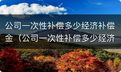 公司一次性补偿多少经济补偿金（公司一次性补偿多少经济补偿金合理）