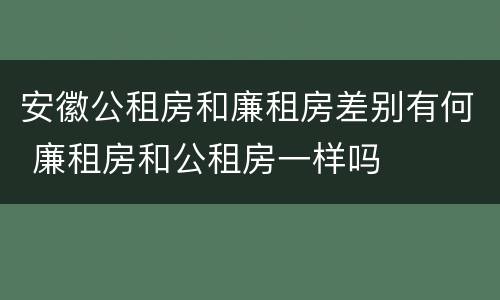 安徽公租房和廉租房差别有何 廉租房和公租房一样吗