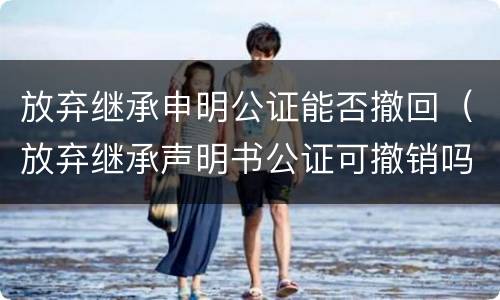 放弃继承申明公证能否撤回（放弃继承声明书公证可撤销吗）