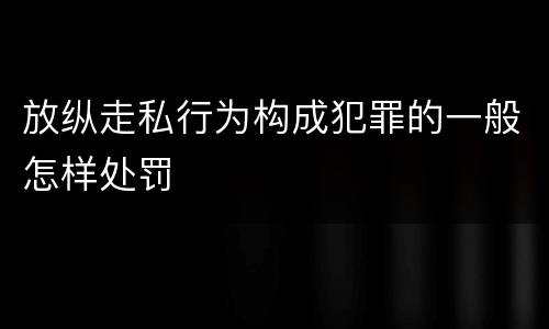 放纵走私行为构成犯罪的一般怎样处罚