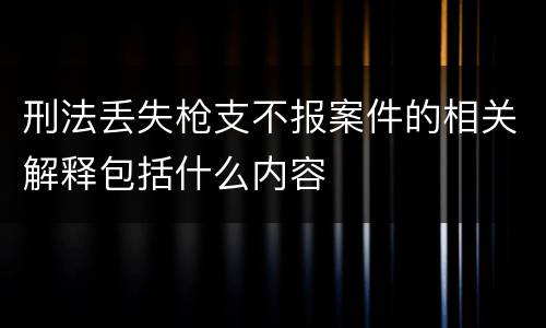 刑法丢失枪支不报案件的相关解释包括什么内容