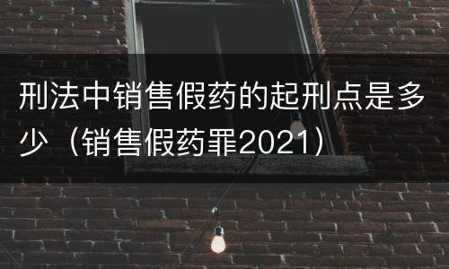 刑法中销售假药的起刑点是多少（销售假药罪2021）