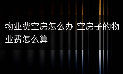 物业费空房怎么办 空房子的物业费怎么算