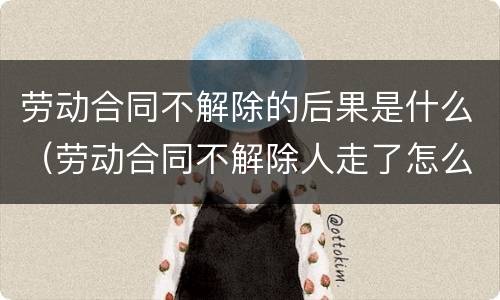 劳动合同不解除的后果是什么（劳动合同不解除人走了怎么办）