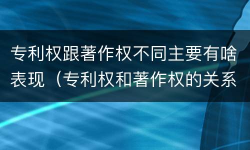 专利权跟著作权不同主要有啥表现（专利权和著作权的关系）