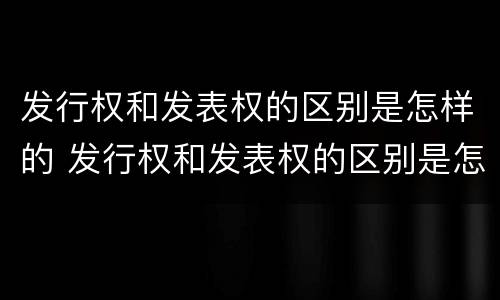 发行权和发表权的区别是怎样的 发行权和发表权的区别是怎样的呢