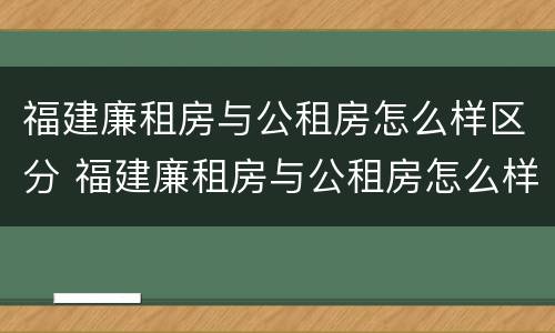 福建廉租房与公租房怎么样区分 福建廉租房与公租房怎么样区分图片