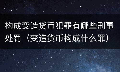 构成变造货币犯罪有哪些刑事处罚（变造货币构成什么罪）