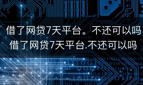 借了网贷7天平台。不还可以吗 借了网贷7天平台.不还可以吗怎么办