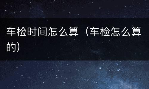 车检时间怎么算（车检怎么算的）