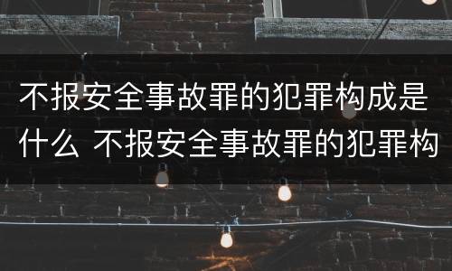 不报安全事故罪的犯罪构成是什么 不报安全事故罪的犯罪构成是什么意思