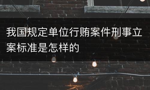 我国规定单位行贿案件刑事立案标准是怎样的