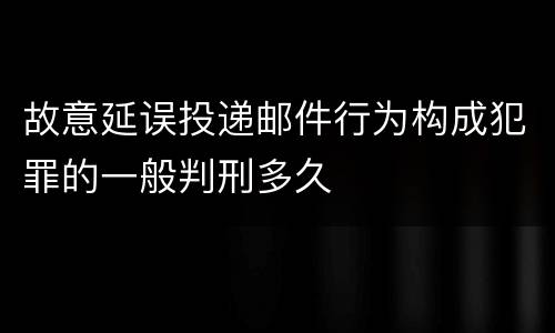 故意延误投递邮件行为构成犯罪的一般判刑多久