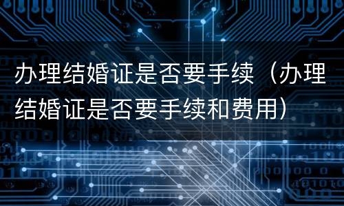 办理结婚证是否要手续（办理结婚证是否要手续和费用）