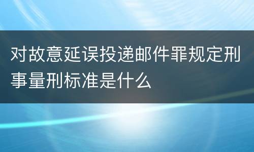 对故意延误投递邮件罪规定刑事量刑标准是什么