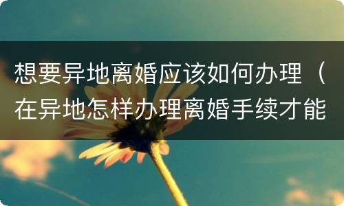 想要异地离婚应该如何办理（在异地怎样办理离婚手续才能离婚）