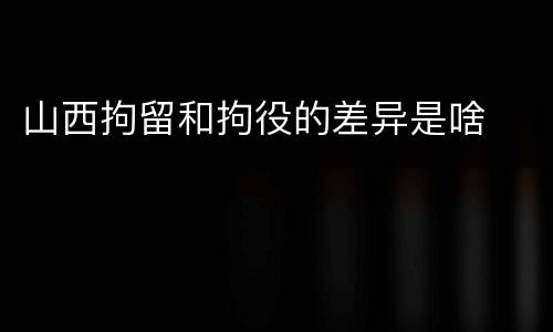 山西拘留和拘役的差异是啥