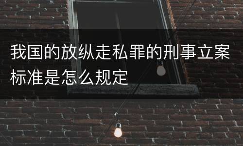 我国的放纵走私罪的刑事立案标准是怎么规定