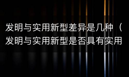 发明与实用新型差异是几种（发明与实用新型是否具有实用性）