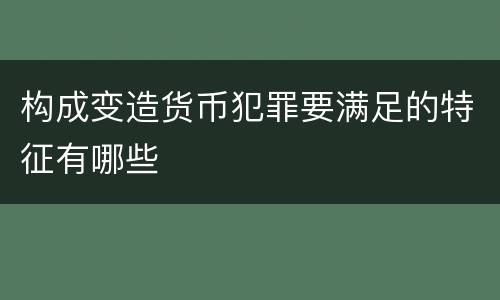 构成变造货币犯罪要满足的特征有哪些